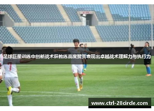 足球巨星训练中创新战术获教练高度赞赏表现出卓越战术理解力与执行力 足球巨星训练中创新战术获教练高度赞赏表现出卓越战术理解力与执行力