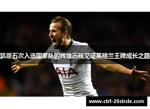 凯恩五次入选国家队的辉煌历程见证英格兰王牌成长之路