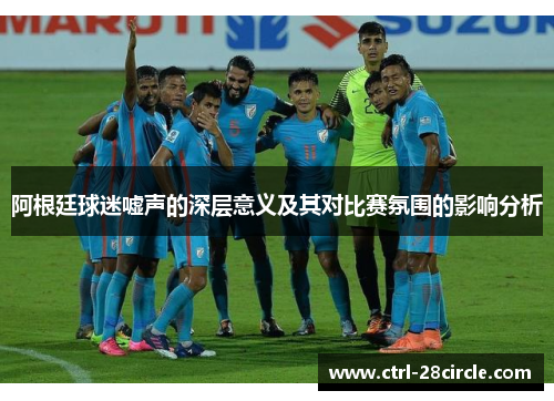 阿根廷球迷嘘声的深层意义及其对比赛氛围的影响分析