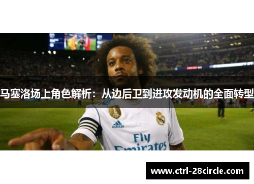 马塞洛场上角色解析:从边后卫到进攻发动机的全面转型 马塞洛场上角色解析:从边后卫到进攻发动机的全面转型