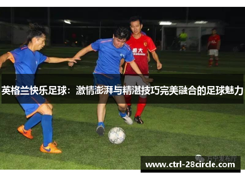 英格兰快乐足球：激情澎湃与精湛技巧完美融合的足球魅力