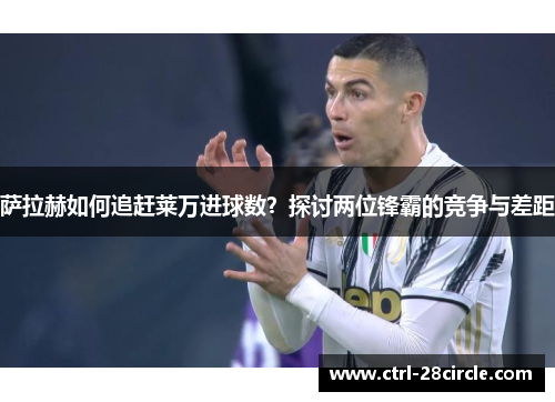 萨拉赫如何追赶莱万进球数？探讨两位锋霸的竞争与差距