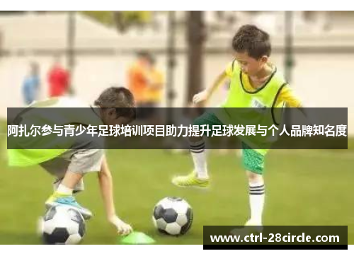阿扎尔参与青少年足球培训项目助力提升足球发展与个人品牌知名度 阿扎尔参与青少年足球培训项目助力提升足球发展与个人品牌知名度