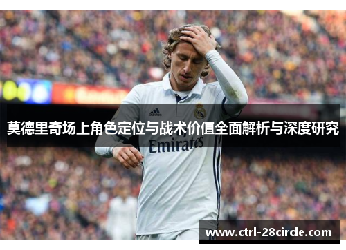 莫德里奇场上角色定位与战术价值全面解析与深度研究