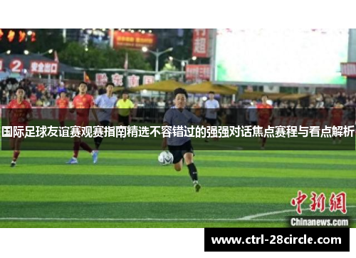 国际足球友谊赛观赛指南精选不容错过的强强对话焦点赛程与看点解析
