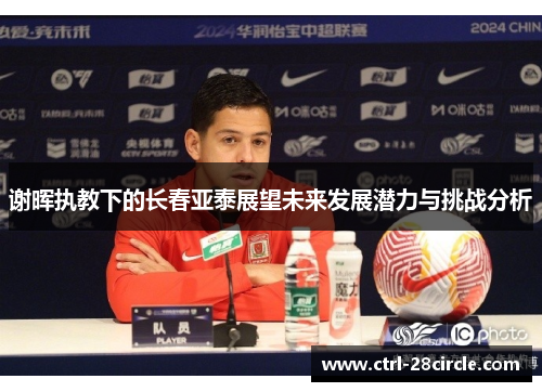 谢晖执教下的长春亚泰展望未来发展潜力与挑战分析 谢晖执教下的长春亚泰展望未来发展潜力与挑战分析