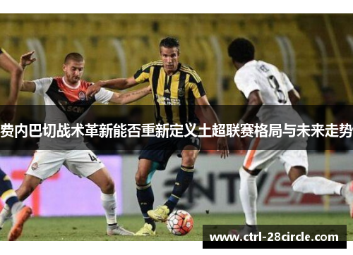 费内巴切战术革新能否重新定义土超联赛格局与未来走势