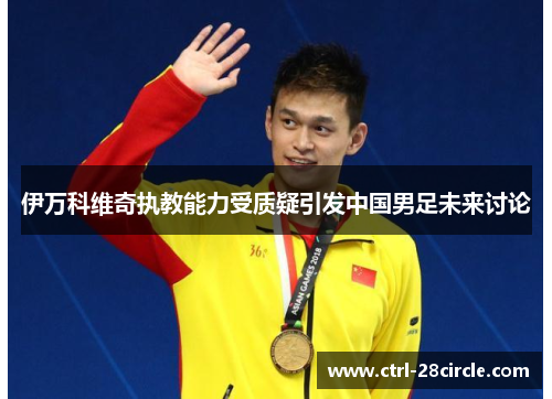 伊万科维奇执教能力受质疑引发中国男足未来讨论