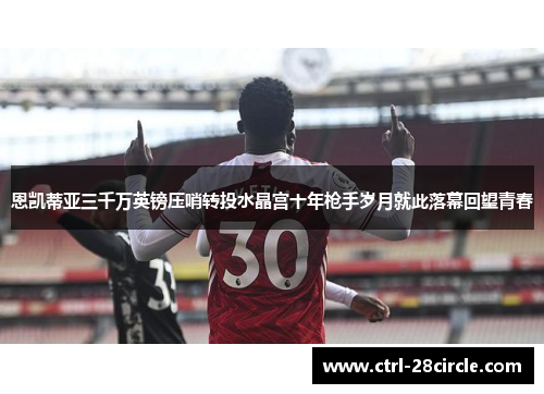 恩凯蒂亚三千万英镑压哨转投水晶宫十年枪手岁月就此落幕回望青春 恩凯蒂亚三千万英镑压哨转投水晶宫十年枪手岁月就此落幕回望青春