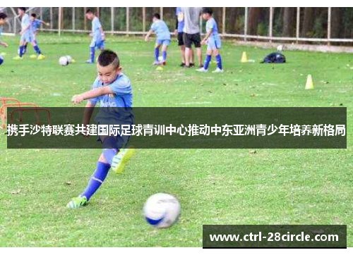 携手沙特联赛共建国际足球青训中心推动中东亚洲青少年培养新格局
