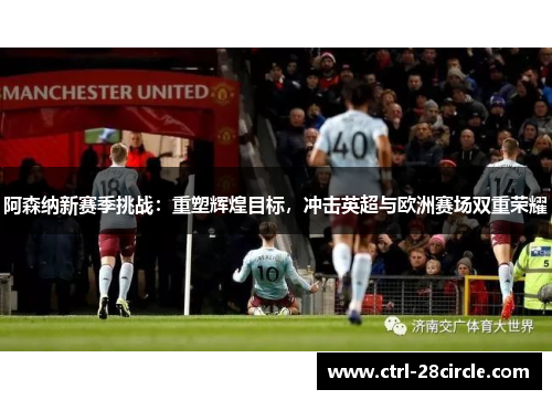 阿森纳新赛季挑战：重塑辉煌目标，冲击英超与欧洲赛场双重荣耀
