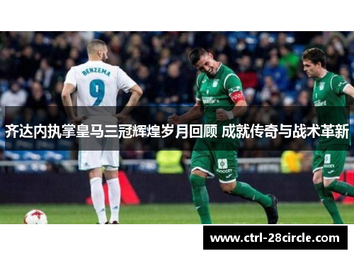 齐达内执掌皇马三冠辉煌岁月回顾 成就传奇与战术革新